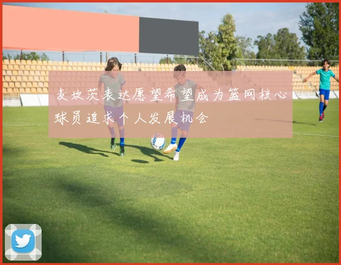 麦坎茨表达愿望希望成为篮网核心球员追求个人发展机会