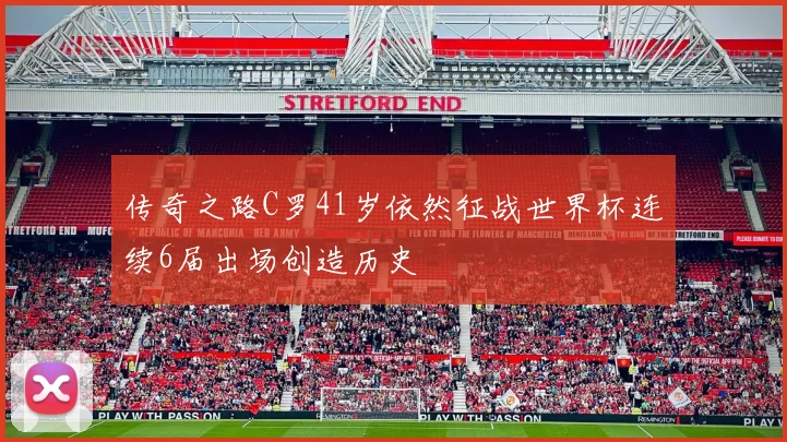 传奇之路C罗41岁依然征战世界杯连续6届出场创造历史