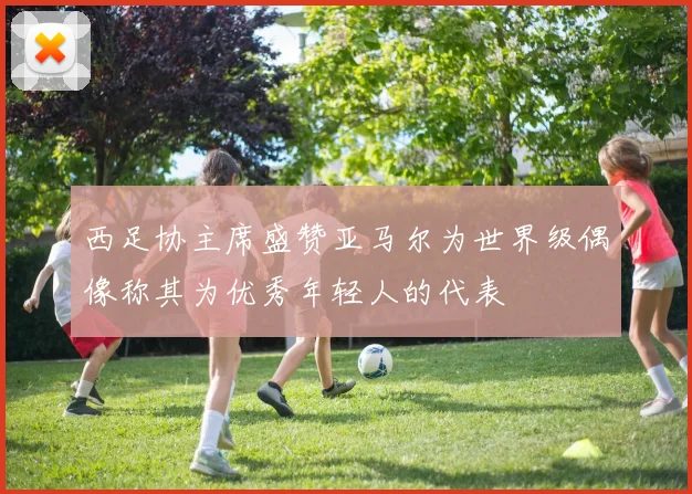 西足协主席盛赞亚马尔为世界级偶像称其为优秀年轻人的代表