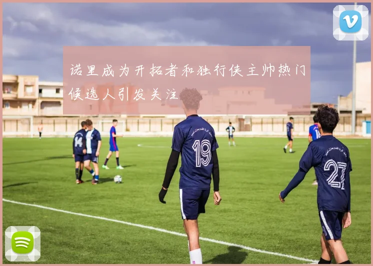 诺里成为开拓者和独行侠主帅热门候选人引发关注