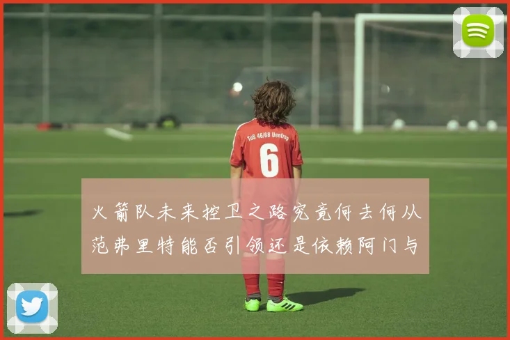 火箭队未来控卫之路究竟何去何从范弗里特能否引领还是依赖阿门与谢泼德