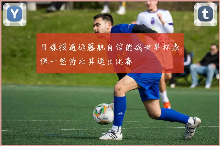 日媒报道远藤航自信能战世界杯森保一坚持让其退出比赛