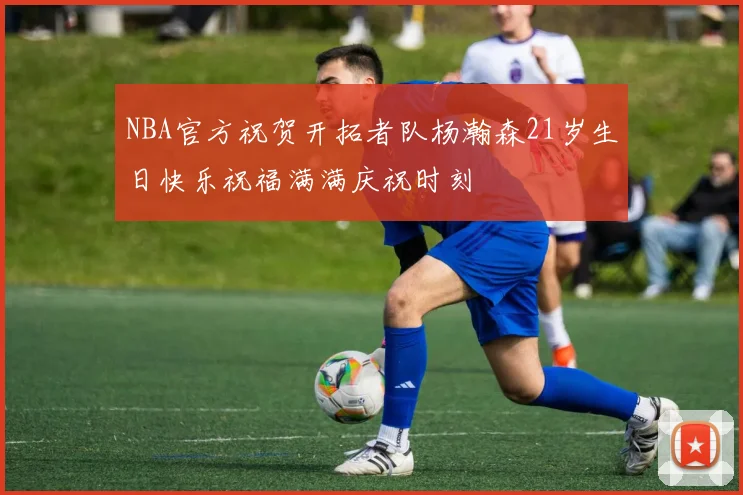 NBA官方祝贺开拓者队杨瀚森21岁生日快乐祝福满满庆祝时刻
