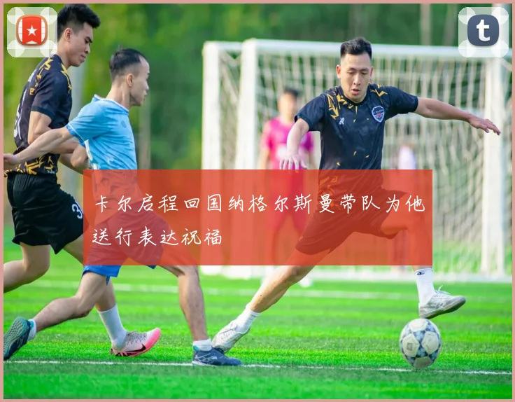 卡尔启程回国纳格尔斯曼带队为他送行表达祝福