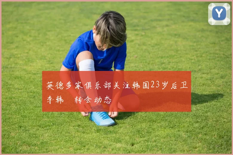 英德多家俱乐部关注韩国23岁后卫李韩汎转会动态