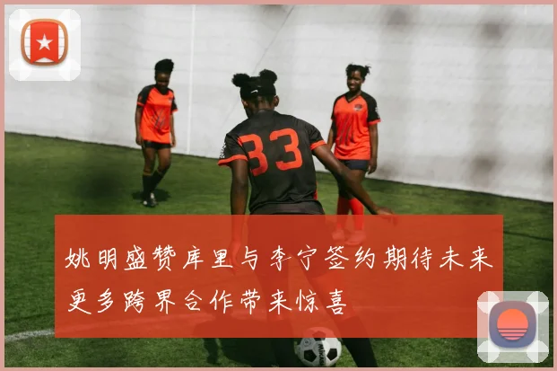 姚明盛赞库里与李宁签约期待未来更多跨界合作带来惊喜