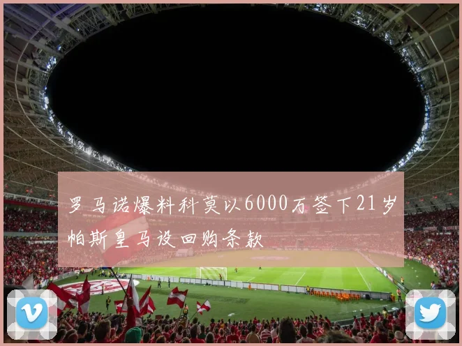 罗马诺爆料科莫以6000万签下21岁帕斯皇马设回购条款
