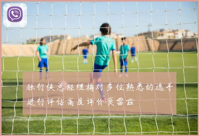 独行侠总经理梅对多位熟悉的选手进行评估高度评价莫雷兹
