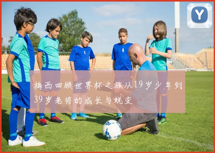 梅西回顾世界杯之旅从19岁少年到39岁老将的成长与蜕变
