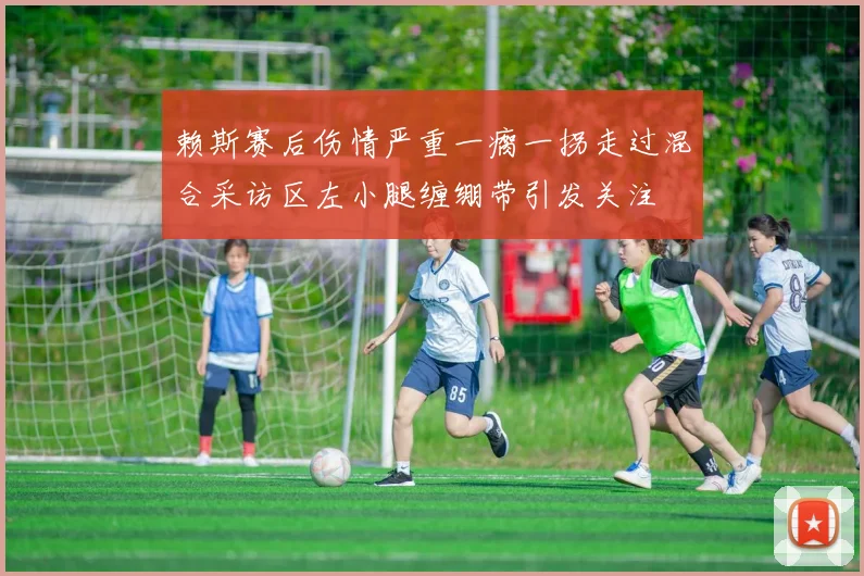 赖斯赛后伤情严重一瘸一拐走过混合采访区左小腿缠绷带引发关注