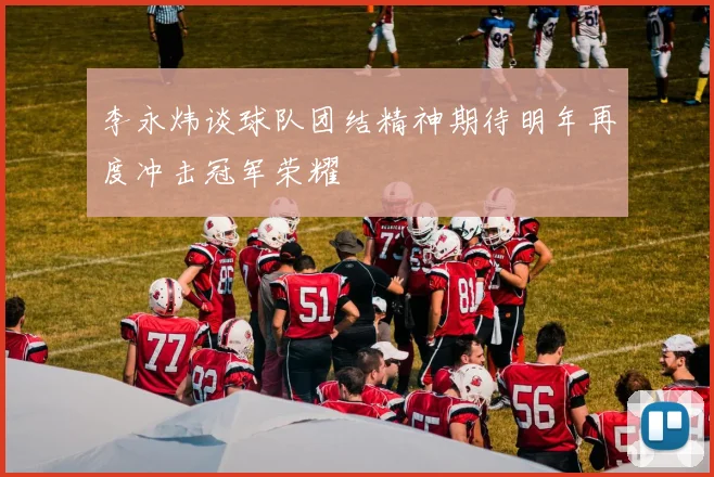 李永炜谈球队团结精神期待明年再度冲击冠军荣耀