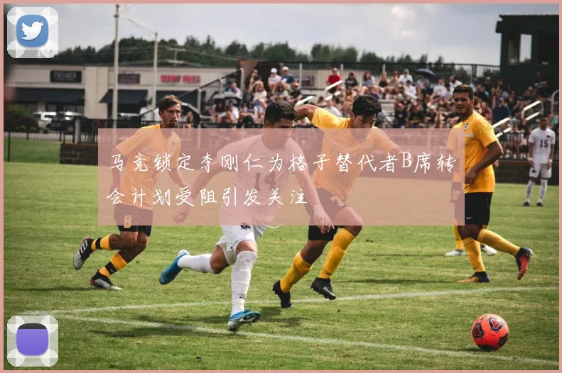 马竞锁定李刚仁为格子替代者B席转会计划受阻引发关注