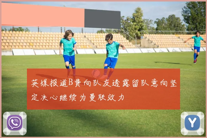 英媒报道B费向队友透露留队意向坚定决心继续为曼联效力