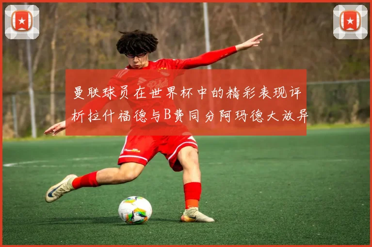 曼联球员在世界杯中的精彩表现评析拉什福德与B费同分阿玛德大放异彩
