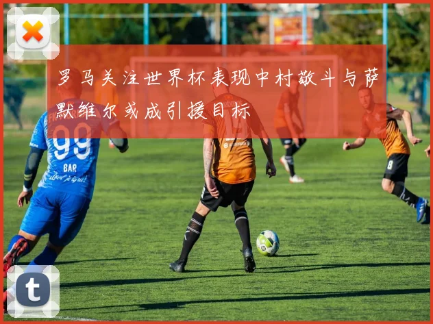 罗马关注世界杯表现中村敬斗与萨默维尔或成引援目标
