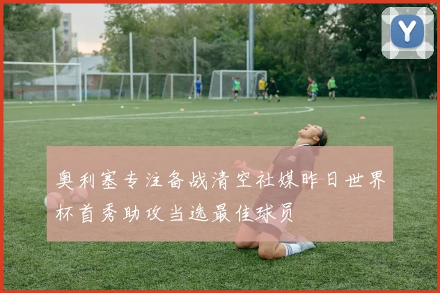 奥利塞专注备战清空社媒昨日世界杯首秀助攻当选最佳球员