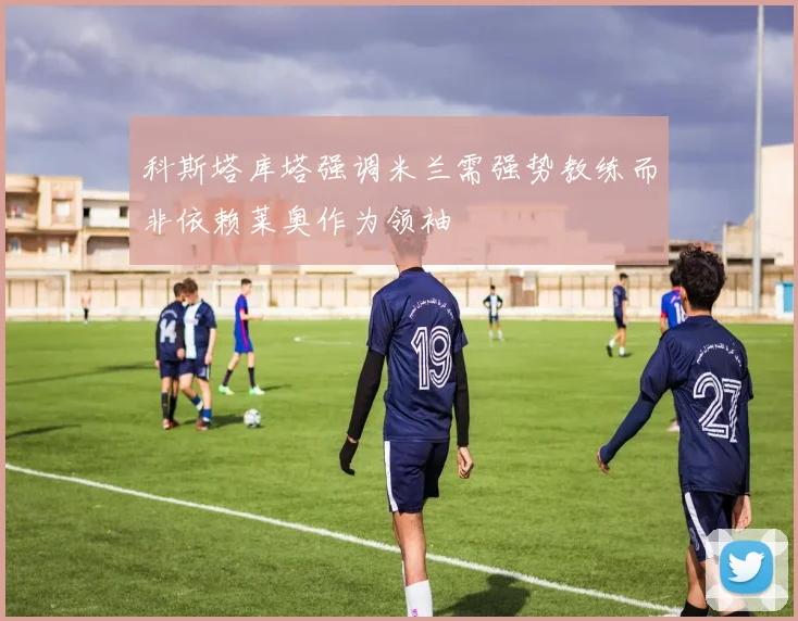 科斯塔库塔强调米兰需强势教练而非依赖莱奥作为领袖