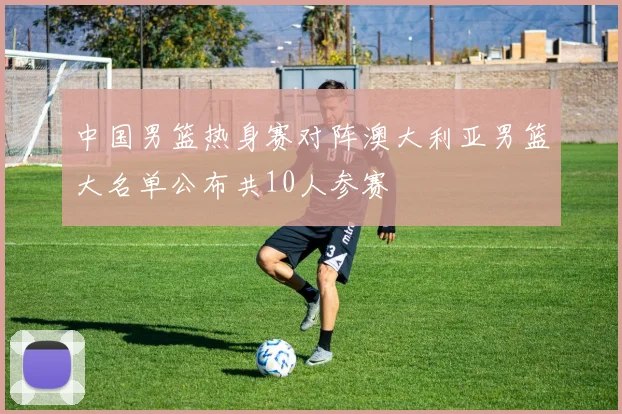 中国男篮热身赛对阵澳大利亚男篮大名单公布共10人参赛