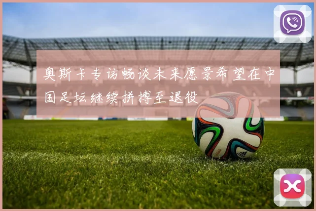 奥斯卡专访畅谈未来愿景希望在中国足坛继续拼搏至退役