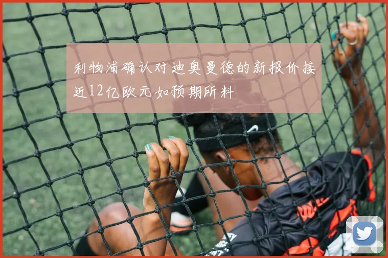 利物浦确认对迪奥曼德的新报价接近12亿欧元如预期所料