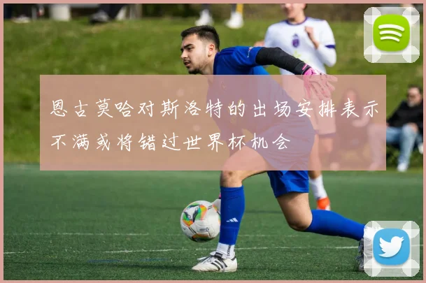 恩古莫哈对斯洛特的出场安排表示不满或将错过世界杯机会